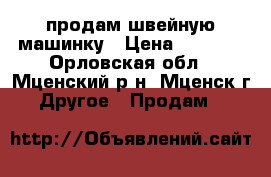 продам швейную машинку › Цена ­ 3 000 - Орловская обл., Мценский р-н, Мценск г. Другое » Продам   